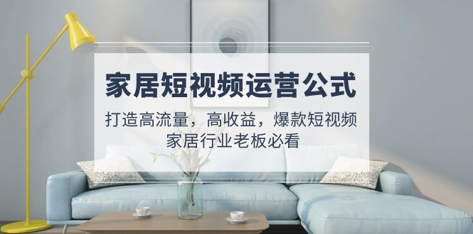 （4948期）家居短视频运营公式：打造高流量，高收益，爆款短视频  家居行业老板必看-佛系网创