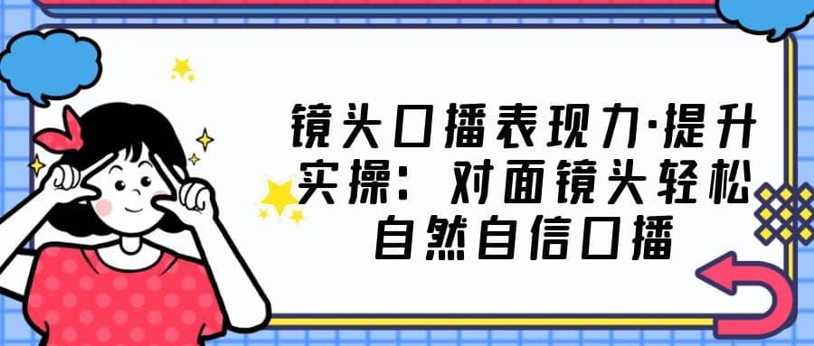 （5047期）镜头口播表现力·提升实操：对面镜头轻松自然自信口播（23节课）-佛系网创