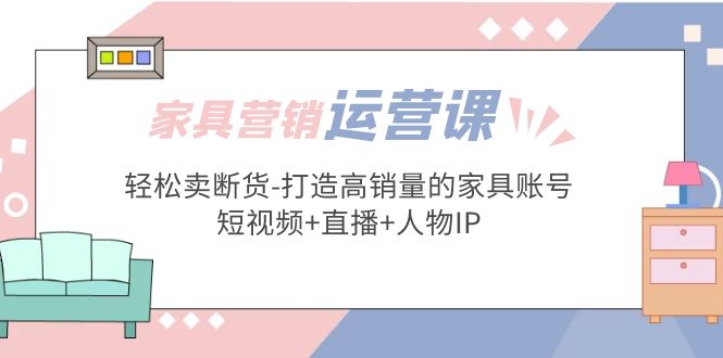 （5091期）家具营销·运营实战 轻松卖断货-打造高销量的家具账号(短视频+直播+人物IP)-佛系网创