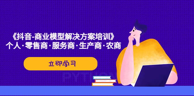 （5304期）《抖音-商业-模型解决·方案培训》个人·零售商·服务商·生产商·农商-佛系网创