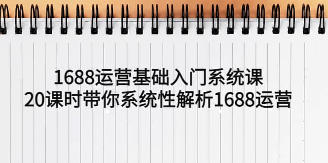 （5488期）1688运营基础入门系统课，20课时带你系统性解析1688运营-佛系网创