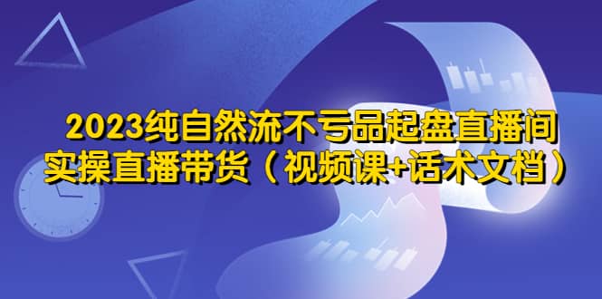 （5557期）2023纯自然流不亏品起盘直播间，实操直播带货（视频课+话术文档）-佛系网创