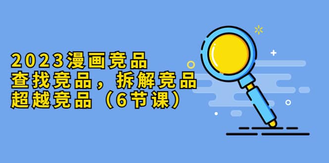 （5842期）2023漫画竞品，查找竞品，拆解竞品，超越竞品（6节课）-佛系网创