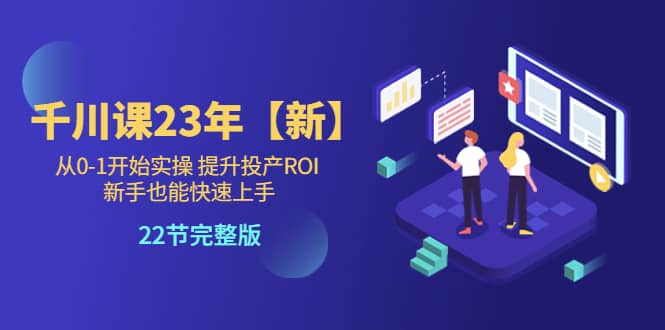 （5901期）千川课23年【新】从0-1开始实操 提升投产ROI 新手也能快速上手 22节完整版-佛系网创
