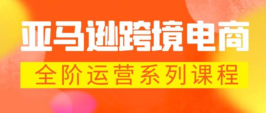 （5967期）亚马逊跨境-电商全阶运营系列课程 每天10分钟，让你快速成为亚马逊运营高手-佛系网创