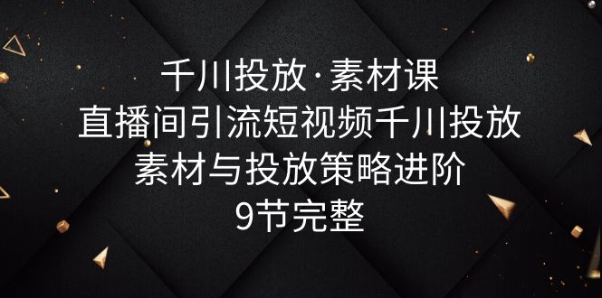 （6018期）千川投放·素材课：直播间引流短视频千川投放素材与投放策略进阶，9节完整-佛系网创