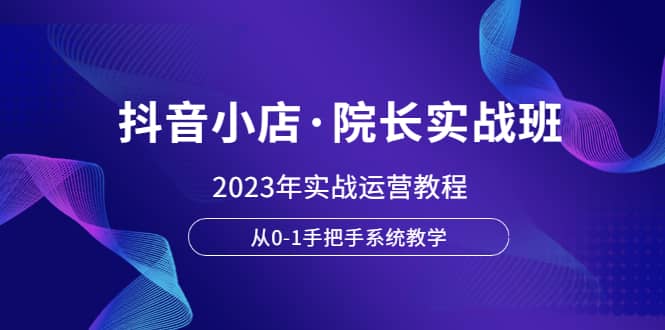 （6031期）抖音小店·院长实战班，2023年实战运营教程，从0-1手把手系统教学-佛系网创