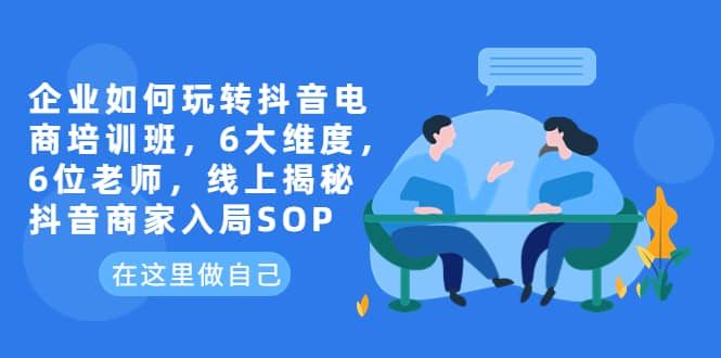 （6228期）企业如何玩转抖音电商培训班，6大维度，6位老师，线上揭秘抖音商家入局SOP-佛系网创