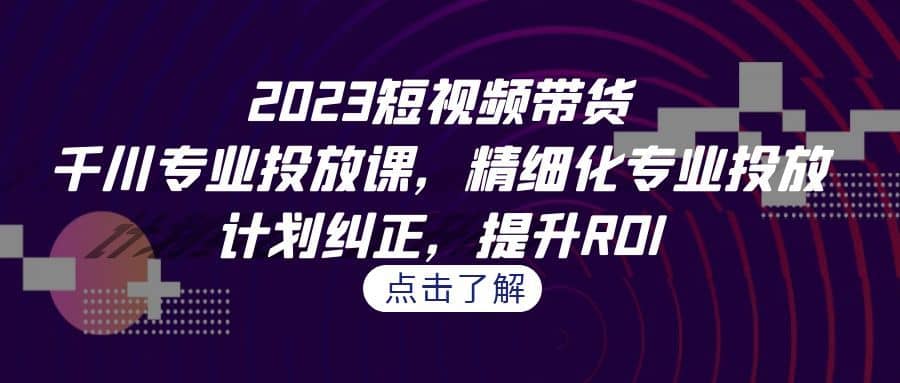 （7054期）2023短视频带货-千川专业投放课，精细化专业投放，计划纠正，提升ROI-佛系网创