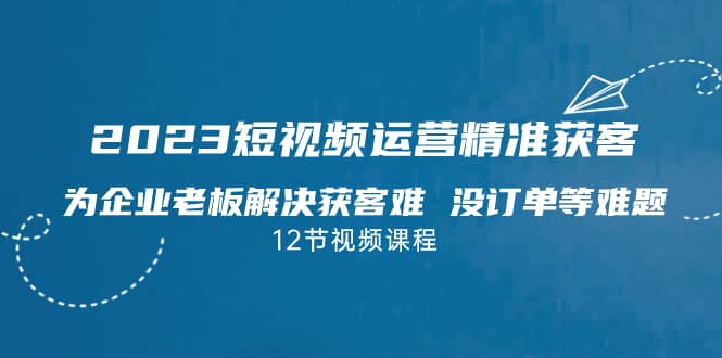 （7130期）2023短视频·运营精准获客，为企业老板解决获客难 没订单等难题（12节课）-佛系网创