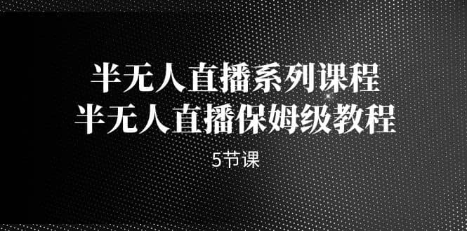 （7142期）半无人直播系列课程，半无人直播保姆级教程（5节课）-佛系网创