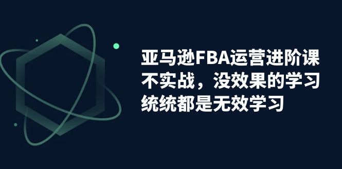 （7217期）亚马逊-FBA运营进阶课，不实战，没效果的学习，统统都是无效学习-佛系网创