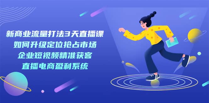 （7280期）新商业-流量打法3天直播课：定位抢占市场 企业短视频获客 直播电商盈利系统-佛系网创