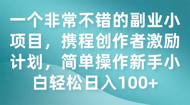 （7613期）一个非常不错的副业小项目，携程创作者激励计划，简单操作新手小白日入100+-佛系网创