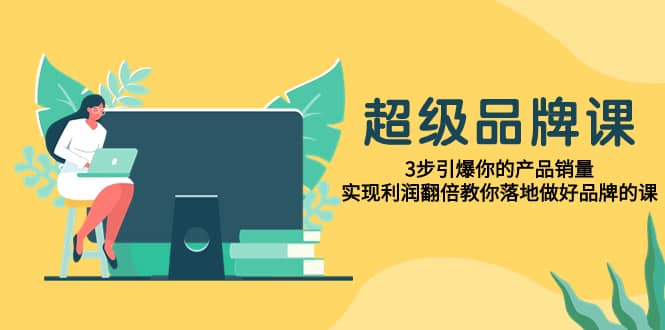 （7778期）超级/品牌课，3步引爆你的产品销量，实现利润翻倍教你落地做好品牌的课-佛系网创