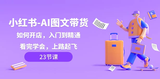 （8345期）小红书-AI图文带货，如何开店，入门到精通，看完学会，上路起飞！-佛系网创