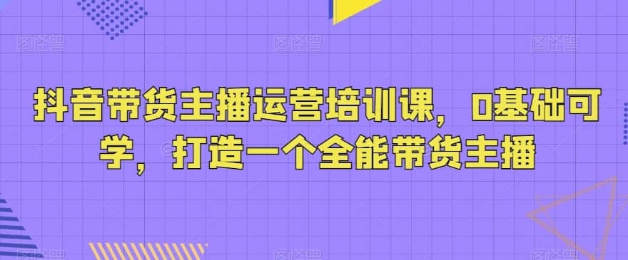 抖音带货主播运营培训课，0基础可学，打造一个全能带货主播-佛系网创