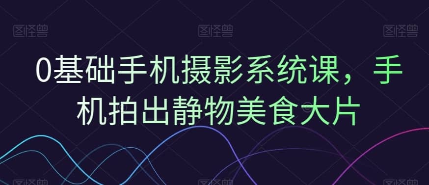 0基础手机摄影系统课，手机拍出静物美食大片-佛系网创