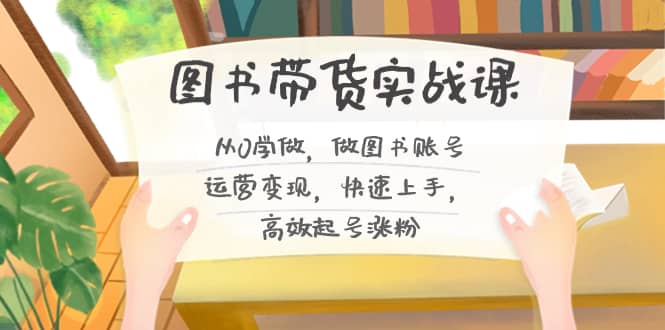 （8685期）图书带货实战课2.0，从0学做，做图书账号运营变现，快速上手，高效起号涨粉-佛系网创