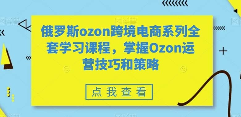 俄罗斯ozon跨境电商系列全套学习课程，掌握Ozon运营技巧和策略-佛系网创