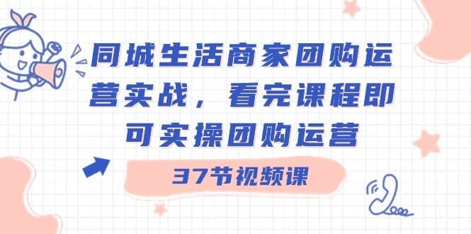 同城生活商家团购运营实战，看完课程即可实操团购运营（37节课）-佛系网创