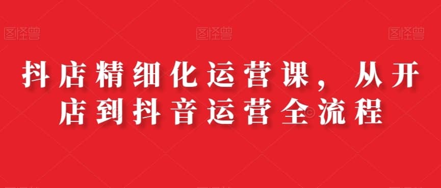 抖店精细化运营课，从开店到抖音运营全流程-佛系网创