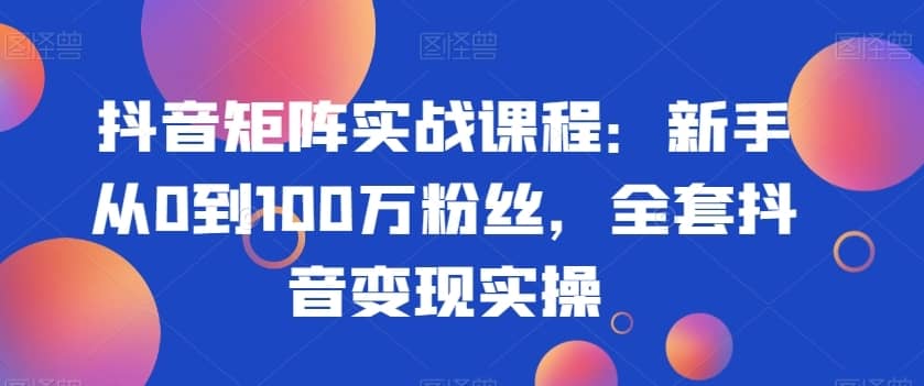 抖音矩阵实战课程：新手从0到100万粉丝，全套抖音变现实操-佛系网创