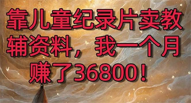 （8808期）靠儿童纪录片卖教辅资料，一个月赚了36800！暴力变现2.0版本，喂饭级教学-佛系网创