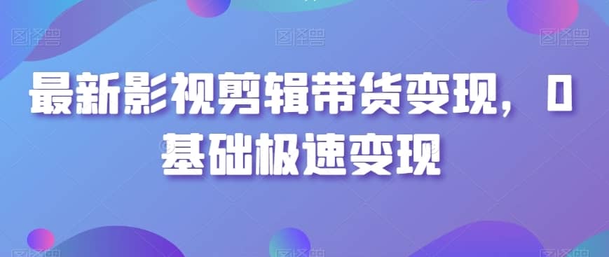 最新影视剪辑带货变现，0基础极速变现-佛系网创