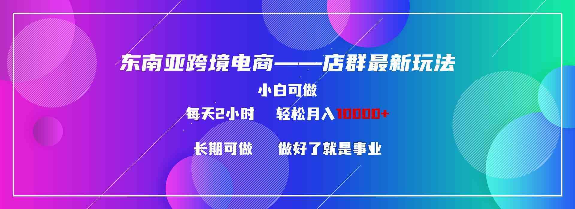 （9060期）东南亚跨境电商店群新玩法2—小白每天两小时 轻松10000+-佛系网创
