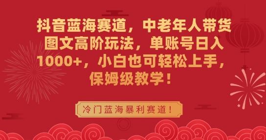 抖音蓝海赛道，中老年人带货图文高阶玩法，单账号日入1000+，小白也可轻松上手，保姆级教学【揭秘】-佛系网创