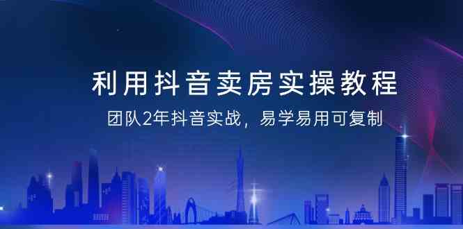 利用抖音卖房实操教程，团队2年抖音实战，易学易用可复制（无水印课程）-佛系网创