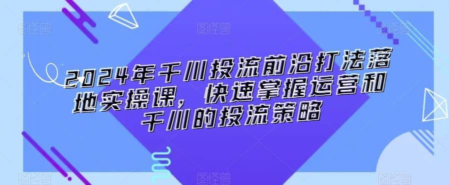 2024年千川投流前沿打法落地实操课，快速掌握运营和千川的投流策略-佛系网创