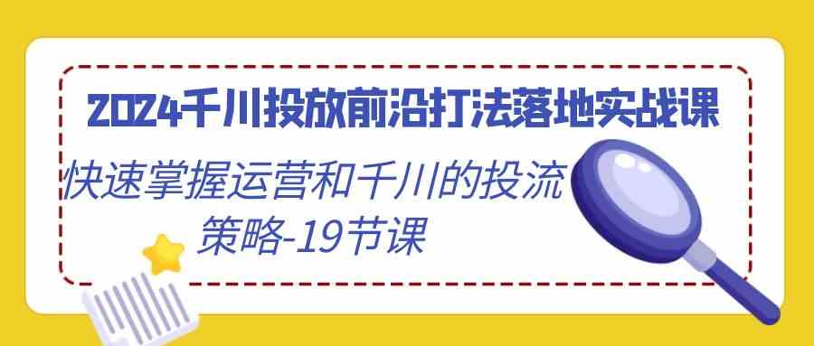 （9123期）2024千川投放前沿打法落地实战课，快速掌握运营和千川的投流策略-19节课-佛系网创