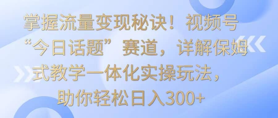 掌握流量变现秘诀！视频号“今日话题”赛道，详解保姆式教学一体化实操玩法，日入300+-佛系网创