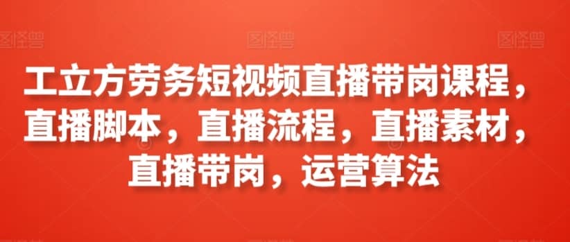 工立方劳务短视频直播带岗课程，直播脚本，直播流程，直播素材，直播带岗，运营算法-佛系网创